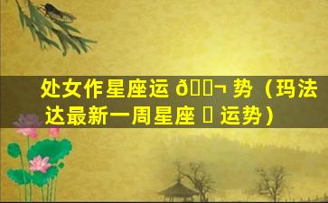 处女作星座运 🐬 势（玛法达最新一周星座 ☘ 运势）